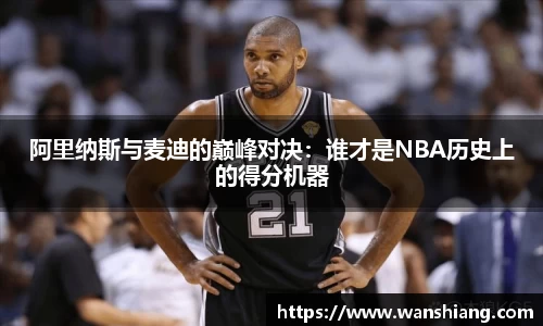 阿里纳斯与麦迪的巅峰对决：谁才是NBA历史上的得分机器
