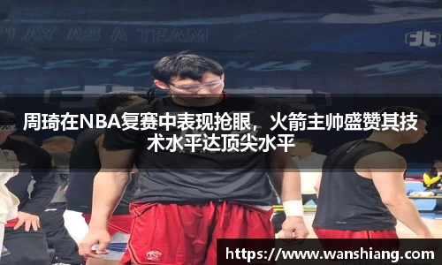 周琦在NBA复赛中表现抢眼，火箭主帅盛赞其技术水平达顶尖水平